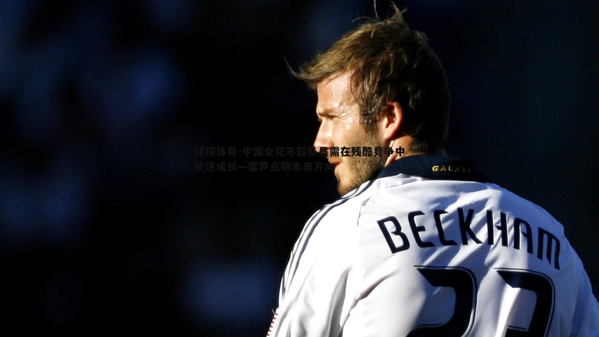 球探体育-中国女花年轻队员需在残酷竞争中快速成长—雷声点明未来方向