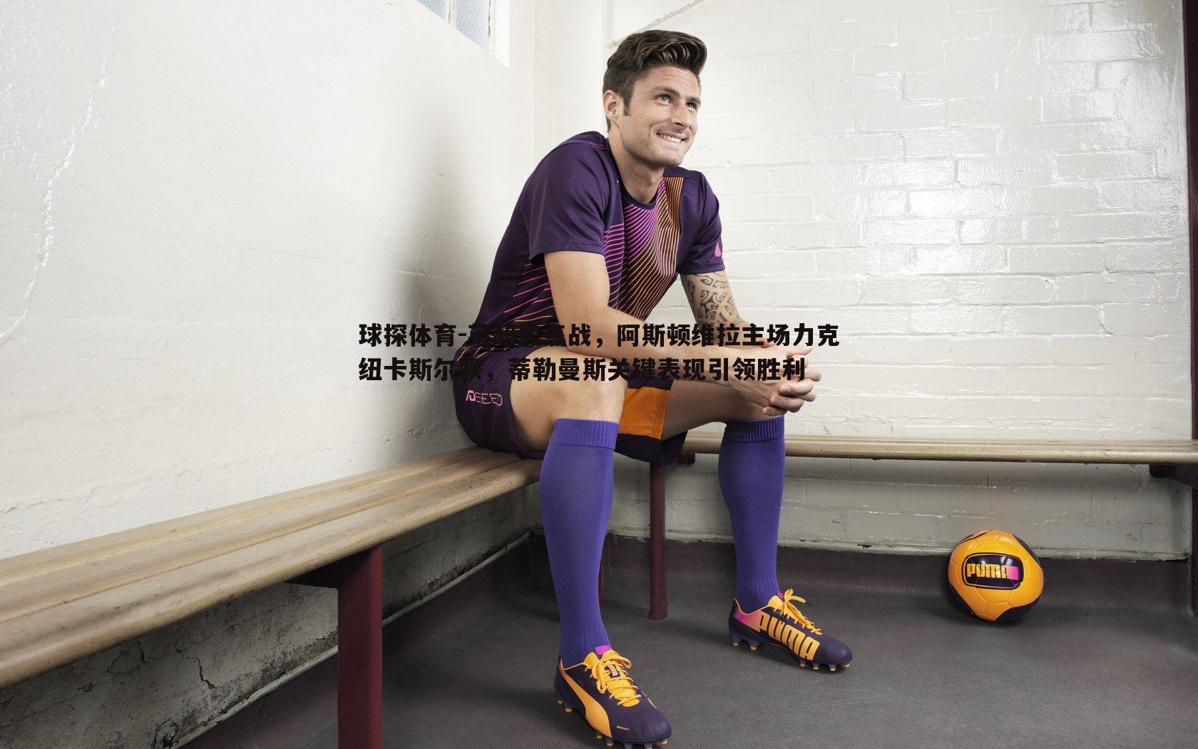 球探体育-英超焦点战，阿斯顿维拉主场力克纽卡斯尔联，蒂勒曼斯关键表现引领胜利